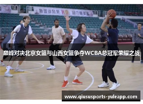 巅峰对决北京女篮与山西女篮争夺WCBA总冠军荣耀之战